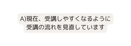 A 現在 受講しやすくなるように 受講の流れを見直しています